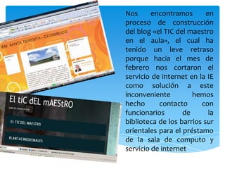 Nos encontramos en proceso de construcción del blog «el TIC del maestro en el aula», el cual ha tenido un leve retrasoporque hacia el mes de febrero nos cortaron el servicio de internet en la IE como solución a este inconveniente hemos hecho contacto con funcionarios de la biblioteca de los barrios sur orientales para el préstamo de la sala de computo y servicio de internet