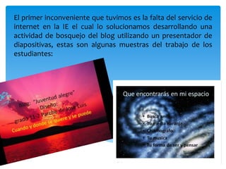 El primer inconveniente que tuvimos es la falta del servicio de internet en la IE el cual lo solucionamos desarrollando una actividad de bosquejo del blog utilizando un presentador de diapositivas, estas son algunas muestras del trabajo de los estudiantes: