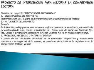 PROYECTO DE INTERVENCIÓN PARA MEJORAR LA COMPRENSIÓN LECTORA Nombre del proyecto:“VIDEOCUENTO-ADIVINANZAS”1.- DENOMINACIÓN DEL PROYECTO:Implemento de las TIC para el mejoramiento de la comprensión la lectora2.- NATURALEZA DEL PROYECTODe aulaSu intención pedagógica se concentra en mejorar procesos de enseñanza y aprendizaje de contenidos de aula, con los estudiantes del  tercer año  de la Escuela Primaria Ofl. Ing. Carlos I. Betancourt ubicada en Melchor Ocampo No.16 en Huauchinango; Pue.3. PROBLEMA, NECESIDAD O INTERES ATENDIDO:A partir de los resultados obtenidos en la evaluación diagnóstica y evaluaciones continuas a lo largo del ciclo escolar, el problema detectado es la deficiencia en la comprensión lectora, ya que
