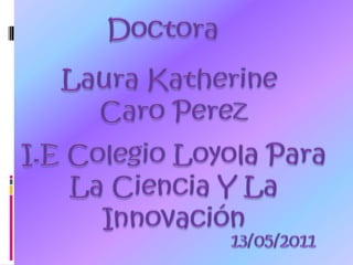 Doctora LauraKatherine CaroPerez I.E Colegio Loyola Para  La Ciencia Y La Innovación 13/05/2011 