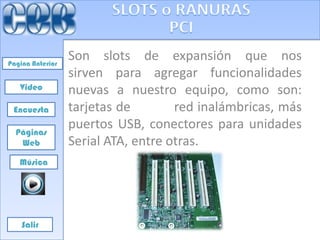 Pagina Anterior
                  Son slots de expansión que nos
                  sirven para agregar funcionalidades
   Video          nuevas a nuestro equipo, como son:
 Encuesta         tarjetas de        red inalámbricas, más
  Páginas
                  puertos USB, conectores para unidades
   Web            Serial ATA, entre otras.
   Música




    Salir
 