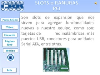 Pagina Anterior
                  Son slots de expansión que nos
                  sirven para agregar funcionalidades
   Video          nuevas a nuestro equipo, como son:
 Encuesta         tarjetas de        red inalámbricas, más
  Páginas
                  puertos USB, conectores para unidades
   Web            Serial ATA, entre otras.
   Música




    Salir
 