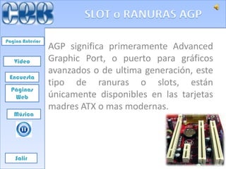 Pagina Anterior
                  AGP significa primeramente Advanced
   Video          Graphic Port, o puerto para gráficos
                  avanzados o de ultima generación, este
 Encuesta
                  tipo de ranuras o slots, están
  Páginas
   Web            únicamente disponibles en las tarjetas
                  madres ATX o mas modernas.
   Música




    Salir
 