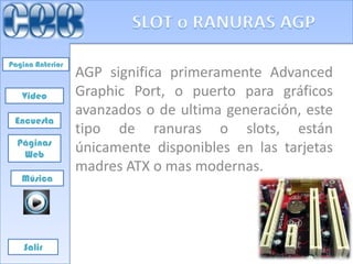 Pagina Anterior
                  AGP significa primeramente Advanced
   Video          Graphic Port, o puerto para gráficos
                  avanzados o de ultima generación, este
 Encuesta
                  tipo de ranuras o slots, están
  Páginas
   Web
                  únicamente disponibles en las tarjetas
                  madres ATX o mas modernas.
   Música




    Salir
 
