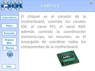 Pagina Anterior   El chipset es el corazón de la
                  motherboard, controla los canales
   Video          IDE, el canal PCI, el canal AGP,
 Encuesta         además controla la coordinación
                  memoria-cpu, en resumen, es el
  Páginas
   Web            encargado de coordinar todos los
   Música         componentes de la motherboard.



    Salir
 