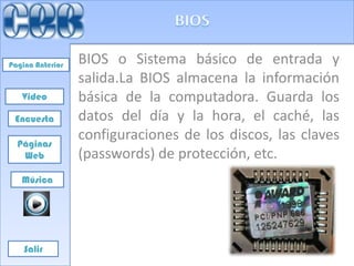 Pagina Anterior   BIOS o Sistema básico de entrada y
                  salida.La BIOS almacena la información
   Video          básica de la computadora. Guarda los
 Encuesta         datos del día y la hora, el caché, las
  Páginas
                  configuraciones de los discos, las claves
   Web            (passwords) de protección, etc.
   Música




    Salir
 