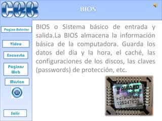 Pagina Anterior   BIOS o Sistema básico de entrada y
                  salida.La BIOS almacena la información
   Video          básica de la computadora. Guarda los
 Encuesta         datos del día y la hora, el caché, las
                  configuraciones de los discos, las claves
  Páginas
   Web            (passwords) de protección, etc.
   Música




    Salir
 
