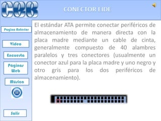 El estándar ATA permite conectar periféricos de
Pagina Anterior
                  almacenamiento de manera directa con la
                  placa madre mediante un cable de cinta,
   Video
                  generalmente compuesto de 40 alambres
 Encuesta         paralelos y tres conectores (usualmente un
  Páginas
                  conector azul para la placa madre y uno negro y
   Web            otro gris para los dos periféricos de
                  almacenamiento).
   Música




    Salir
 