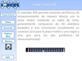 El estándar ATA permite conectar periféricos de
Pagina Anterior
                  almacenamiento de manera directa con la
                  placa madre mediante un cable de cinta,
   Video
                  generalmente compuesto de 40 alambres
 Encuesta         paralelos y tres conectores (usualmente un
                  conector azul para la placa madre y uno negro y
  Páginas
   Web            otro gris para los dos periféricos de
                  almacenamiento).
   Música




    Salir
 