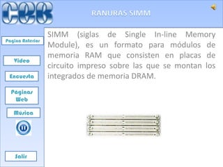 SIMM (siglas de Single In-line Memory
Pagina Anterior
                  Module), es un formato para módulos de
                  memoria RAM que consisten en placas de
   Video
                  circuito impreso sobre las que se montan los
 Encuesta         integrados de memoria DRAM.
  Páginas
   Web

   Música




    Salir
 