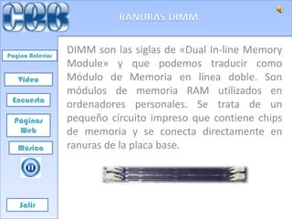 Pagina Anterior
                  DIMM son las siglas de «Dual In-line Memory
                  Module» y que podemos traducir como
   Video          Módulo de Memoria en línea doble. Son
                  módulos de memoria RAM utilizados en
 Encuesta
                  ordenadores personales. Se trata de un
  Páginas         pequeño circuito impreso que contiene chips
   Web            de memoria y se conecta directamente en
   Música         ranuras de la placa base.




    Salir
 