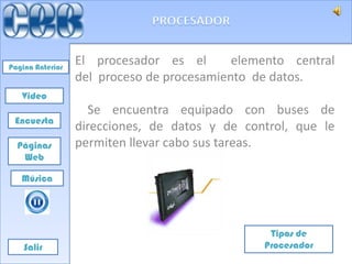 Pagina Anterior
                  El procesador es el       elemento central
                  del proceso de procesamiento de datos.
   Video
                    Se encuentra equipado con buses de
 Encuesta
                  direcciones, de datos y de control, que le
  Páginas         permiten llevar cabo sus tareas.
   Web

   Música




                                                 Tipos de
    Salir                                       Procesador
 