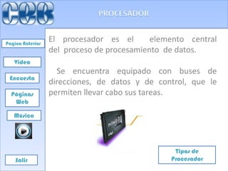 Pagina Anterior
                  El procesador es el       elemento central
                  del proceso de procesamiento de datos.
   Video
                    Se encuentra equipado con buses de
 Encuesta
                  direcciones, de datos y de control, que le
  Páginas         permiten llevar cabo sus tareas.
   Web

   Música




                                                 Tipos de
    Salir                                       Procesador
 