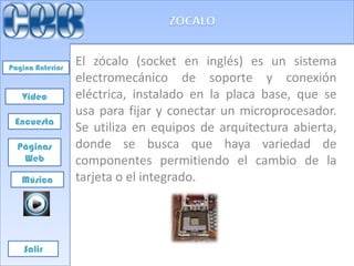Pagina Anterior
                  El zócalo (socket en inglés) es un sistema
                  electromecánico de soporte y conexión
   Video          eléctrica, instalado en la placa base, que se
                  usa para fijar y conectar un microprocesador.
 Encuesta
                  Se utiliza en equipos de arquitectura abierta,
  Páginas         donde se busca que haya variedad de
   Web            componentes permitiendo el cambio de la
   Música         tarjeta o el integrado.




    Salir
 