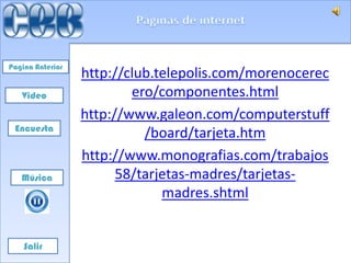 Pagina Anterior
                  http://club.telepolis.com/morenocerec
   Video                  ero/componentes.html
                  http://www.galeon.com/computerstuff
 Encuesta
                            /board/tarjeta.htm
                  http://www.monografias.com/trabajos
   Música               58/tarjetas-madres/tarjetas-
                               madres.shtml


    Salir
 