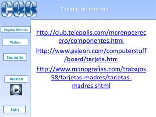 Pagina Anterior
                  http://club.telepolis.com/morenocerec
   Video                  ero/componentes.html
                  http://www.galeon.com/computerstuff
 Encuesta
                            /board/tarjeta.htm
                  http://www.monografias.com/trabajos
   Música               58/tarjetas-madres/tarjetas-
                               madres.shtml


    Salir
 