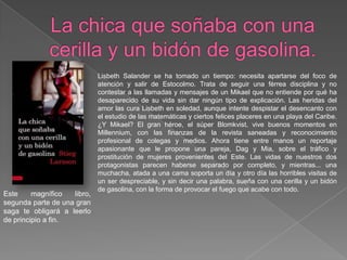 La chica que soñaba con una cerilla y un bidón de gasolina. LisbethSalander se ha tomado un tiempo: necesita apartarse del foco de atención y salir de Estocolmo. Trata de seguir una férrea disciplina y no contestar a las llamadas y mensajes de un Mikael que no entiende por qué ha desaparecido de su vida sin dar ningún tipo de explicación. Las heridas del amor las cura Lisbeth en soledad, aunque intente despistar el desencanto con el estudio de las matemáticas y ciertos felices placeres en una playa del Caribe. ¿Y Mikael? El gran héroe, el súper Blomkvist, vive buenos momentos en Millennium, con las finanzas de la revista saneadas y reconocimiento profesional de colegas y medios. Ahora tiene entre manos un reportaje apasionante que le propone una pareja, Dag y Mia, sobre el tráfico y prostitución de mujeres provenientes del Este. Las vidas de nuestros dos protagonistas parecen haberse separado por completo, y mientras... una muchacha, atada a una cama soporta un día y otro día las horribles visitas de un ser despreciable, y sin decir una palabra, sueña con una cerilla y un bidón de gasolina, con la forma de provocar el fuego que acabe con todo.Este magnífico libro, segunda parte de una gran saga te obligará a leerlo de principio a fin.