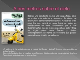 A tres metros sobre el cielo.Babi es una estudiante modelo y la hija perfecta. Step, un adolescente violento y descarado. Provienen de dos mundos completamente distintos. A pesar de todo, entre los dos nacerá un amor fuera de todas las convenciones un amor controvertido por el que deberán luchar más de lo que esperaban. Babi y Step se erigen como unos Romeo y Julieta contemporáneos en Roma, un escenario que parece especialmente creado para el amor.¿A quién no le ha gustado siempre la historia de Romeo y Julieta? Un amor incomprendido por ambas familias…Bien, este fantástico libro te regala a unos Romeo y Julieta modernos, con problemas de ahora. Recomiendo su lectura pues es un gran libro.