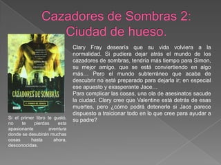 Cazadores de Sombras 2: Ciudad de hueso.Clary Fray desearía que su vida volviera a la normalidad. Si pudiera dejar atrás el mundo de los cazadores de sombras, tendría más tiempo para Simon, su mejor amigo, que se está conviertiendo en algo más… Pero el mundo subterráneo que acaba de descubrir no está preparado para dejarla ir; en especial ese apuesto y exasperante Jace…Para complicar las cosas, una ola de asesinatos sacude la ciudad. Clary cree que Valentine está detrás de esas muertes, pero ¿cómo podrá detenerle si Jace parece dispuesto a traicionar todo en lo que cree para ayudar a su padre?Si el primer libro te gustó, no te pierdas esta apasionante aventura donde se desubirán muchas cosas hasta ahora, desconocidas.