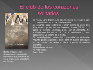 El club de los corazones solitarios.Yo PennyLaneBloom, juro solemnemente no volver a salir con ningún chico en lo que queda de vida.De acuerdo, quizá cambie de opinión dentro de unos diez años cuando ya no viva en Parkview, Illonois (EE.UU.), ni asista al instituto McKinley; pero, por el momento, he acabado con los chicos. Son unos mentirosos y unos estafadores. La escoria de la Tierra.Sí, desde el primero hasta el último. La maldad personificada.Algunos pareen agradable, claro; pero en cuanto consiguen lo que buscan, se deshacen de ti y pasan al objetivo siguiente.Así que he terminado.No más chicos.Punto final.Bonita sinopsis, ¿no? Sinceramente, con este libro descubrirás que, sin amor, no vas a ningún lado. Descúbelo por ti mismo.