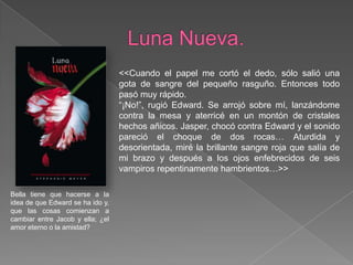 Luna Nueva.<<Cuando el papel me cortó el dedo, sólo salió una gota de sangre del pequeño rasguño. Entonces todo pasó muy rápido.“¡No!”, rugió Edward. Se arrojó sobre mí, lanzándome contra la mesa y aterricé en un montón de cristales hechos añicos. Jasper, chocó contra Edward y el sonido pareció el choque de dos rocas… Aturdida y desorientada, miré la brillante sangre roja que salía de mi brazo y después a los ojos enfebrecidos de seis vampiros repentinamente hambrientos…>>Bella tiene que hacerse a la idea de que Edward se ha ido y, que las cosas comienzan a cambiar entre Jacob y ella; ¿el amor eterno o la amistad? 