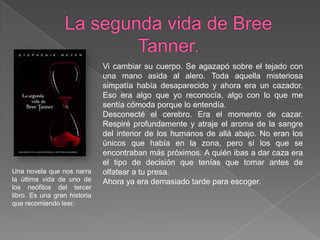 La segunda vida de Bree Tanner.Vi cambiar su cuerpo. Se agazapó sobre el tejado con una mano asida al alero. Toda aquella misteriosa simpatía había desaparecido y ahora era un cazador. Eso era algo que yo reconocía, algo con lo que me sentía cómoda porque lo entendía.Desconecté el cerebro. Era el momento de cazar. Respiré profundamente y atraje el aroma de la sangre del interior de los humanos de allá abajo. No eran los únicos que había en la zona, pero sí los que se encontraban más próximos. A quién ibas a dar caza era el tipo de decisión que tenías que tomar antes de olfatear a tu presa.Ahora ya era demasiado tarde para escoger.Una novela que nos narra la última vida de uno de los neófitos del tercer libro. Es una gran historia que recomiendo leer.