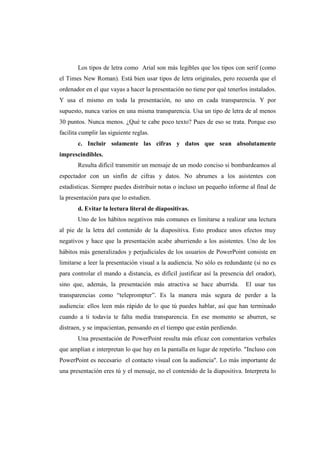 Los tipos de letra como Arial son más legibles que los tipos con serif (como
el Times New Roman). Está bien usar tipos de letra originales, pero recuerda que el
ordenador en el que vayas a hacer la presentación no tiene por qué tenerlos instalados.
Y usa el mismo en toda la presentación, no uno en cada transparencia. Y por
supuesto, nunca varios en una misma transparencia. Usa un tipo de letra de al menos
30 puntos. Nunca menos. ¿Qué te cabe poco texto? Pues de eso se trata. Porque eso
facilita cumplir las siguiente reglas.
       c. Incluir solamente las cifras y datos que sean absolutamente
imprescindibles.
       Resulta difícil transmitir un mensaje de un modo conciso si bombardeamos al
espectador con un sinfín de cifras y datos. No abrumes a los asistentes con
estadísticas. Siempre puedes distribuir notas o incluso un pequeño informe al final de
la presentación para que lo estudien.
       d. Evitar la lectura literal de diapositivas.
       Uno de los hábitos negativos más comunes es limitarse a realizar una lectura
al pie de la letra del contenido de la diapositiva. Esto produce unos efectos muy
negativos y hace que la presentación acabe aburriendo a los asistentes. Uno de los
hábitos más generalizados y perjudiciales de los usuarios de PowerPoint consiste en
limitarse a leer la presentación visual a la audiencia. No sólo es redundante (si no es
para controlar el mando a distancia, es difícil justificar así la presencia del orador),
sino que, además, la presentación más atractiva se hace aburrida.          El usar tus
transparencias como “teleprompter”. Es la manera más segura de perder a la
audiencia: ellos leen más rápido de lo que tú puedes hablar, así que han terminado
cuando a ti todavía te falta media transparencia. En ese momento se aburren, se
distraen, y se impacientan, pensando en el tiempo que están perdiendo.
       Una presentación de PowerPoint resulta más eficaz con comentarios verbales
que amplían e interpretan lo que hay en la pantalla en lugar de repetirlo. "Incluso con
PowerPoint es necesario el contacto visual con la audiencia". Lo más importante de
una presentación eres tú y el mensaje, no el contenido de la diapositiva. Interpreta lo
 