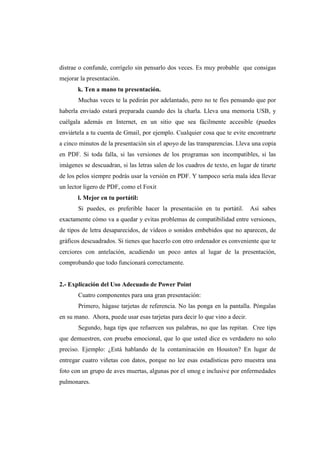 distrae o confunde, corrígelo sin pensarlo dos veces. Es muy probable que consigas
mejorar la presentación.
       k. Ten a mano tu presentación.
       Muchas veces te la pedirán por adelantado, pero no te fíes pensando que por
haberla enviado estará preparada cuando des la charla. Lleva una memoria USB, y
cuélgala además en Internet, en un sitio que sea fácilmente accesible (puedes
enviártela a tu cuenta de Gmail, por ejemplo. Cualquier cosa que te evite encontrarte
a cinco minutos de la presentación sin el apoyo de las transparencias. Lleva una copia
en PDF. Si toda falla, si las versiones de los programas son incompatibles, si las
imágenes se descuadran, si las letras salen de los cuadros de texto, en lugar de tirarte
de los pelos siempre podrás usar la versión en PDF. Y tampoco sería mala idea llevar
un lector ligero de PDF, como el Foxit
       l. Mejor en tu portátil:
       Si puedes, es preferible hacer la presentación en tu portátil.         Así sabes
exactamente cómo va a quedar y evitas problemas de compatibilidad entre versiones,
de tipos de letra desaparecidos, de vídeos o sonidos embebidos que no aparecen, de
gráficos descuadrados. Si tienes que hacerlo con otro ordenador es conveniente que te
cerciores con antelación, acudiendo un poco antes al lugar de la presentación,
comprobando que todo funcionará correctamente.


2.- Explicación del Uso Adecuado de Power Point
       Cuatro componentes para una gran presentación:
       Primero, hágase tarjetas de referencia. No las ponga en la pantalla. Póngalas
en su mano. Ahora, puede usar esas tarjetas para decir lo que vino a decir.
       Segundo, haga tips que refuercen sus palabras, no que las repitan. Cree tips
que demuestren, con prueba emocional, que lo que usted dice es verdadero no solo
preciso. Ejemplo: ¿Está hablando de la contaminación en Houston? En lugar de
entregar cuatro viñetas con datos, porque no lee esas estadísticas pero muestra una
foto con un grupo de aves muertas, algunas por el smog e inclusive por enfermedades
pulmonares.
 