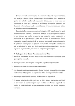 Tercero, cree un documento escrito. Uno informativo. Ponga la mayor cantidad de
pies de página o detalles. Luego, cuando empiece su presentación, diga a la audiencia
que les dará todos los detalles de la presentación al final, y que no es necesario que
tomen notas de lo que dice. Recuerde, la presentación es una venta emocional. El
documento es la prueba que ayuda a los intelectuales de la audiencia a aceptar la idea
de que les ha vendido emocionalmente.
   Importante: No entregue sus apuntes al principio. Si lo hace, la gente los leerá
mientras usted está hablando y le ignorarán. En lugar de eso, su objetivo es tenerlos
en sus asientos, que confíen en usted y que capten los puntos emocionales e
intelectuales de su presentación. Cuarto, cree un ciclo de realimentación. Si su
presentación es para la aprobación de un proyecto, entregue a la gente un formulario
de aprobación y consiga que lo aprueben, así no existirá ambigüedad sobre todo lo
que fue aprobado. La razón para hacer una presentación es para vender. Así que
hágalo, No salgo sin un "si", o al menos un compromiso para un plazo.


3.- Reglas para Crear Buenas Presentaciones Power Point
No más de seis palabras por slide. No existe una presentación tan compleja que haga
que se quiebre esta regla.

No imágenes cursis. Use imágenes y fotografías de portafolios profesionales.

No use disoluciones, vueltas u otro tipo de transiciones.

Los efectos de sonido pueden ser usados algunas veces por presentación, pero nunca
use los efectos del programa. En lugar de eso, utilice música y sonidos de sus CDs.

No entregue impresiones de sus slides. No funcionan sin su presencia.

El proceso es fácil de describir. Usted saca un slide. Dispara una reacción emocional
en la audiencia. Se sentarán a esperar lo que usted tiene que decir con respecto de esa
imagen. Si lo hace bien, cada vez que piensen en lo que usted dijo, verán la imagen (y
viceversa).
 
