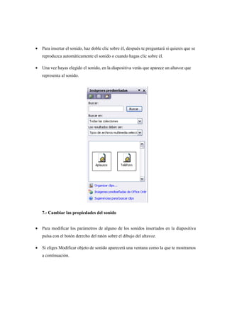•   Para insertar el sonido, haz doble clic sobre él, después te preguntará si quieres que se
    reproduzca automáticamente el sonido o cuando hagas clic sobre él.

•   Una vez hayas elegido el sonido, en la diapositiva verás que aparece un altavoz que
    representa al sonido.




    7.- Cambiar las propiedades del sonido


•   Para modificar los parámetros de alguno de los sonidos insertados en la diapositiva
    pulsa con el botón derecho del ratón sobre el dibujo del altavoz.

•   Si eliges Modificar objeto de sonido aparecerá una ventana como la que te mostramos
    a continuación.
 