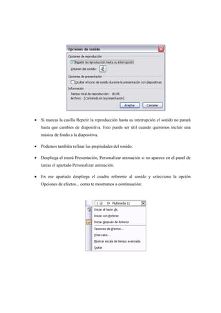•   Si marcas la casilla Repetir la reproducción hasta su interrupción el sonido no parará
    hasta que cambies de diapositiva. Esto puede ser útil cuando queremos incluir una
    música de fondo a la diapositiva.

•   Podemos también refinar las propiedades del sonido.

•   Despliega el menú Presentación, Personalizar animación si no aparece en el panel de
    tareas el apartado Personalizar animación.

•   En ese apartado despliega el cuadro referente al sonido y selecciona la opción
    Opciones de efectos... como te mostramos a continuación:
 