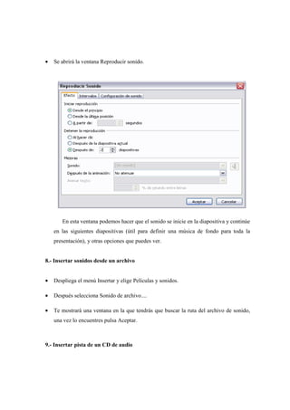 •   Se abrirá la ventana Reproducir sonido.




       En esta ventana podemos hacer que el sonido se inicie en la diapositiva y continúe
    en las siguientes diapositivas (útil para definir una música de fondo para toda la
    presentación), y otras opciones que puedes ver.


8.- Insertar sonidos desde un archivo


•   Despliega el menú Insertar y elige Películas y sonidos.

•   Después selecciona Sonido de archivo....

•   Te mostrará una ventana en la que tendrás que buscar la ruta del archivo de sonido,
    una vez lo encuentres pulsa Aceptar.



9.- Insertar pista de un CD de audio
 