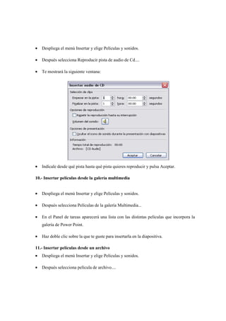 •   Despliega el menú Insertar y elige Películas y sonidos.

•   Después selecciona Reproducir pista de audio de Cd....

•   Te mostrará la siguiente ventana:




•   Indícale desde qué pista hasta qué pista quieres reproducir y pulsa Aceptar.

10.- Insertar películas desde la galería multimedia


•   Despliega el menú Insertar y elige Películas y sonidos.

•   Después selecciona Películas de la galería Multimedia...

•   En el Panel de tareas aparecerá una lista con las distintas películas que incorpora la
    galería de Power Point.

•   Haz doble clic sobre la que te guste para insertarla en la diapositiva.

11.- Insertar películas desde un archivo
•   Despliega el menú Insertar y elige Películas y sonidos.

•   Después selecciona película de archivo....
 