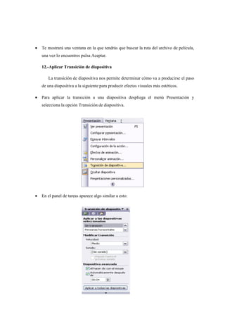 •   Te mostrará una ventana en la que tendrás que buscar la ruta del archivo de película,
    una vez lo encuentres pulsa Aceptar.

    12.-Aplicar Transición de diapositiva

       La transición de diapositiva nos permite determinar cómo va a producirse el paso
    de una diapositiva a la siguiente para producir efectos visuales más estéticos.

•   Para aplicar la transición a una diapositiva despliega el menú Presentación y
    selecciona la opción Transición de diapositiva.




•   En el panel de tareas aparece algo similar a esto:
 