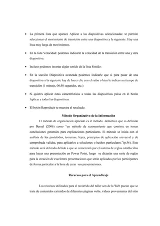 •   La primera lista que aparece Aplicar a las diapositivas seleccionadas: te permite
    seleccionar el movimiento de transición entre una diapositiva y la siguiente. Hay una
    lista muy larga de movimientos.

•   En la lista Velocidad: podemos indicarle la velocidad de la transición entre una y otra
    diapositiva.

•   Incluso podemos insertar algún sonido de la lista Sonido:

•   En la sección Diapositiva avanzada podemos indicarle que si para pasar de una
    diapositiva a la siguiente hay de hacer clic con el ratón o bien le indicas un tiempo de
    transición (1 minuto, 00:50 segundos, etc.)

•   Si quieres aplicar estas características a todas las diapositivas pulsa en el botón
    Aplicar a todas las diapositivas.

•   El botón Reproducir te muestra el resultado.

                              Método Organizativo de la Información
           El método de organización aplicado es el método deductivo que es definido
    por Bernal (2006) como “un método de razonamiento que consiste en tomar
    conclusiones generales para explicaciones particulares. El método se inicia con el
    análisis de los postulados, teoremas, leyes, principios de aplicación universal y de
    comprobada validez, para aplicarlos a soluciones o hechos particulares.”(p.56). Este
    método será utilizado debido a que se comenzará por el sistema de reglas establecidas
    para hacer una presentación en Power Point, luego se dictarán una serie de reglas
    para la creación de excelentes presentaciones que serán aplicadas por los participantes
    de forma particular a la hora de crear sus presentaciones.


                                    Recursos para el Aprendizaje


           Los recursos utilizados para el recorrido del taller son de la Web puesto que se
    trata de contenidos extraídos de diferentes páginas webs, videos provenientes del sitio
 