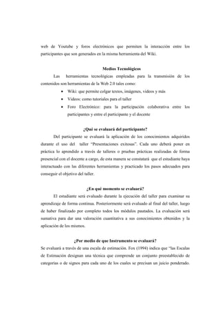 web de Youtube y foros electrónicos que permiten la interacción entre los
participantes que son generados en la misma herramienta del Wiki.


                                      Medios Tecnológicos
       Las       herramientas tecnológicas empleadas para la transmisión de los
contenidos son herramientas de la Web 2.0 tales como:
             •   Wiki: que permite colgar textos, imágenes, videos y más
             •   Videos: como tutoriales para el taller
             •   Foro Electrónico: para la participación colaborativa entre los
                 participantes y entre el participante y el docente


                          ¿Qué se evaluará del participante?
       Del participante se evaluará la aplicación de los conocimientos adquiridos
durante el uso del      taller “Presentaciones exitosas”. Cada uno deberá poner en
práctica lo aprendido a través de talleres o pruebas prácticas realizadas de forma
presencial con el docente a cargo, de esta manera se constatará que el estudiante haya
interactuado con las diferentes herramientas y practicado los pasos adecuados para
conseguir el objetivo del taller.


                            ¿En qué momento se evaluará?
       El estudiante será evaluado durante la ejecución del taller para examinar su
aprendizaje de forma continua. Posteriormente será evaluado al final del taller, luego
de haber finalizado por completo todos los módulos pautados. La evaluación será
sumativa para dar una valoración cuantitativa a sus conocimientos obtenidos y la
aplicación de los mismos.


                     ¿Por medio de que Instrumento se evaluará?
Se evaluará a través de una escala de estimación. Fox (1994) indica que “las Escalas
de Estimación designan una técnica que comprende un conjunto preestablecido de
categorías o de signos para cada uno de los cuales se precisan un juicio ponderado.
 