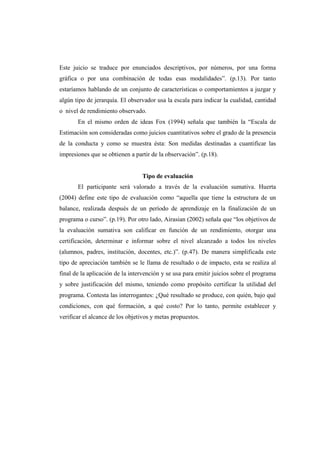 Este juicio se traduce por enunciados descriptivos, por números, por una forma
gráfica o por una combinación de todas esas modalidades”. (p.13). Por tanto
estaríamos hablando de un conjunto de características o comportamientos a juzgar y
algún tipo de jerarquía. El observador usa la escala para indicar la cualidad, cantidad
o nivel de rendimiento observado.
       En el mismo orden de ideas Fox (1994) señala que también la “Escala de
Estimación son consideradas como juicios cuantitativos sobre el grado de la presencia
de la conducta y como se muestra ésta: Son medidas destinadas a cuantificar las
impresiones que se obtienen a partir de la observación”. (p.18).


                                 Tipo de evaluación
       El participante será valorado a través de la evaluación sumativa. Huerta
(2004) define este tipo de evaluación como “aquella que tiene la estructura de un
balance, realizada después de un período de aprendizaje en la finalización de un
programa o curso”. (p.19). Por otro lado, Airasian (2002) señala que “los objetivos de
la evaluación sumativa son calificar en función de un rendimiento, otorgar una
certificación, determinar e informar sobre el nivel alcanzado a todos los niveles
(alumnos, padres, institución, docentes, etc.)”. (p.47). De manera simplificada este
tipo de apreciación también se le llama de resultado o de impacto, esta se realiza al
final de la aplicación de la intervención y se usa para emitir juicios sobre el programa
y sobre justificación del mismo, teniendo como propósito certificar la utilidad del
programa. Contesta las interrogantes: ¿Qué resultado se produce, con quién, bajo qué
condiciones, con qué formación, a qué costo? Por lo tanto, permite establecer y
verificar el alcance de los objetivos y metas propuestos.
 