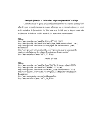 Estrategias para que el aprendizaje adquirido perdure en el tiempo
       Con la finalidad de que el estudiante continúe instruyéndose más con respecto
a las diversas herramientas que se pueden aplicar en una presentación de power point
se les dejará en la herramienta de Wiki una serie de link que le proporcionan más
información en relación al tema del taller. Se mencionan aquí tales link:

Videos
http://www.youtube.com/watch?v=9jMAJvFVkbU (2007)
http://www.youtube.com/watch?v=mAVNQngY_Wk&feature=related (2003)
http://www.youtube.com/watch?v=OoH4jegbaD4&feature=related (2007)
Documentos
http://www.presentyppt.tutorialesaldia.com/4-preguntas-que-te-haras-cuando-
empieces-a-trabajar-con-los-efectos-de-animacion-de-powerpoint/
http://www.aulaclic.es/power2007/t_15_1.htm

                                   Música y Video

Videos
http://www.youtube.com/watch?v=FuayEDQPdoU&feature=related (2003)
http://www.youtube.com/watch?v=GWIADE2zvZ4 (2007)
http://www.youtube.com/watch?v=Ive07GO_2oE&feature=related (2007)
http://www.youtube.com/watch?v=HoBuQ6xnDAU&feature=related (2003)
Documentos
http://www.nuestraedad.com.mx/sonidoenpps.htm
http://www.aulaclic.es/power2007/t_14_1.htm
 