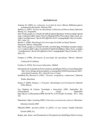REFERENCIAS

Airasian, W. (2002). La evaluación en el salón de clases. México. Biblioteca para la
     actualización del maestro. McGraw Hill.
Barkley, E. (2007). Técnicas de Aprendizaje Colaborativo [Libro en línea]. Ediciones
Morata, S.L. Disponible:
http://books.google.co.ve/books?id=baKyExtjkuoC&printsec=frontcover&dq=aprend
izaje+colaborativo&hl=es&ei=ElUeTov4KqGq0AHNx7WaAw&sa=X&oi=book_res
ult&ct=result&resnum=1&ved=0CCgQ6AEwAA#v=onepage&q&f=false [Consulta:
2011, Julio 13]
Bernal, C. (2006). Metodología de la Investigación [Libro en línea]. Pearson
Educación, México. Disponible:
http://books.google.co.ve/books?id=h4X_eFai59oC&pg=PA56&dq=metodos+deduct
ivo+e+inductivo&hl=es&ei=tiweTtnTEoT10gGF2JnyDQ&sa=X&oi=book_result&ct
=result&resnum=1&ved=0CCgQ6AEwAA#v=onepage&q&f=false [Consulta: 2011,
Julio 13]

Campos, L. (1990). Diccionario de psicología del aprendizaje. México: Editorial
    Ciencia de la Conducta.
Coolins, G. (2010). Diccionario Informático. Madrid
Descripción de la pantalla de Power point(sin año)[Página Web en Línea].Disponible:
    http://www.taringa.net/posts/apuntes-y-monografias/2030285/powerpoint-2007-
    inicio.html [Consulta: 2011, Julio 09 a las 2:12 pm]
Goldfried, M y Davison, G. (1981). “Técnicas terapéuticas conductistas”. Editorial
    Paidos, Barcelona
Huerta, F. (2004). Enfoques y Principios Metodológicos de la Evaluación. Editorial
   Trilla, México

Ley Orgánica de Ciencia, Tecnología e Innovación. (2001, Septiembre 26).
[Transcripción                en             Línea].              Disponible:
http://ftp.ucv.ve/Documentos/SIDCAI/LOCTI_12-07-05.pdf [Consulta: 2011, Julio
10]

Manchester Open Learning (2005). Cómo hacer presentaciones eficaces. Barcelona:
   Ediciones Gestión 2000
Malcolm (2000). Aprenda a hablar en público en una semana. España: Ediciones
   Gestión 2000, S.A.
Reglas para Hacer una Presentación en Powerpoint (sin año)[Página Web en Linea].
 