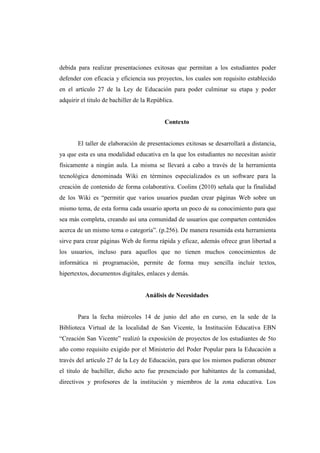 debida para realizar presentaciones exitosas que permitan a los estudiantes poder
defender con eficacia y eficiencia sus proyectos, los cuales son requisito establecido
en el artículo 27 de la Ley de Educación para poder culminar su etapa y poder
adquirir el titulo de bachiller de la República.


                                            Contexto


       El taller de elaboración de presentaciones exitosas se desarrollará a distancia,
ya que esta es una modalidad educativa en la que los estudiantes no necesitan asistir
físicamente a ningún aula. La misma se llevará a cabo a través de la herramienta
tecnológica denominada Wiki en términos especializados es un software para la
creación de contenido de forma colaborativa. Coolins (2010) señala que la finalidad
de los Wiki es “permitir que varios usuarios puedan crear páginas Web sobre un
mismo tema, de esta forma cada usuario aporta un poco de su conocimiento para que
sea más completa, creando así una comunidad de usuarios que comparten contenidos
acerca de un mismo tema o categoría”. (p.256). De manera resumida esta herramienta
sirve para crear páginas Web de forma rápida y eficaz, además ofrece gran libertad a
los usuarios, incluso para aquellos que no tienen muchos conocimientos de
informática ni programación, permite de forma muy sencilla incluir textos,
hipertextos, documentos digitales, enlaces y demás.


                                    Análisis de Necesidades


       Para la fecha miércoles 14 de junio del año en curso, en la sede de la
Biblioteca Virtual de la localidad de San Vicente, la Institución Educativa EBN
“Creación San Vicente” realizó la exposición de proyectos de los estudiantes de 5to
año como requisito exigido por el Ministerio del Poder Popular para la Educación a
través del artículo 27 de la Ley de Educación, para que los mismos pudieran obtener
el titulo de bachiller, dicho acto fue presenciado por habitantes de la comunidad,
directivos y profesores de la institución y miembros de la zona educativa. Los
 