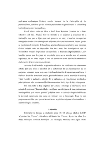profesores evaluadores hicieron mucho hincapié en la elaboración de las
presentaciones, debido a que las mismas presentaban exageradamente el contenido y
los fondos eran muy escandalosos.
       En el mismo orden de ideas el Prof. Jesús Requena (Personal de la Zona
Educativa del Edo. Aragua) hizo un llamado a los docentes y directivos de la
institución para que se fijara por cada proyecto un tutor, el cual se encargará de
corregir los errores que contengan los proyectos de dichos estudiantes, errores que no
se mostraran al momento de la defensa gracias al proceso evaluativo que presenten
dichos trabajos ente su exposición. Por otra parte, las investigadoras que se
encontraban presente propusieron una solución a la directora del plantel Profa. Lisset
Morillo, puesto que la ayuda se necesitaba pero no se contaba con el personal
capacitado, es así como surgió la idea de realizar un taller educativo denominado
Elaboración de presentaciones exitosas.
       A través de dicho taller se pretende orientar a los estudiantes de esta casa de
estudio para que estos se adiestren en la elaboración de las presentaciones de sus
proyectos y puedan lograr con gran éxito la culminación de sus metas para lograr el
titulo de Bachiller mención Ciencias, pudiendo innovar con la inserción de audio y
video (sonido y película), además de la aplicación de transiciones ajustándose
principalmente a las normas establecidas en cuanto a fondo, tipo de letra e imágenes.
       Por otra parte, la Ley Orgánica de Ciencia Tecnología e Innovación, en su
artículo 2 menciona: “Las actividades científicas, tecnológicas y de innovación son de
interés público y de interés general.”(p.1) Por tanto se considera imprescindible que
la juventud venezolana sea capaz de innovar con la tecnología desde ya con
programas sencillos para que así se motiven a seguir investigando e innovando en el
área tecnológica con éxito.


                                     Audiencia
       Este taller va dirigido a estudiantes entre 13 y 16 años de edad de la EBN
“Creación San Vicente”, ubicada en el Barrio San Vicente, Sector los tubos 3era
etapa, municipio Girardot, Parroquia Los Tacarigua, Maracay-Edo.Aragua. Dicho
 