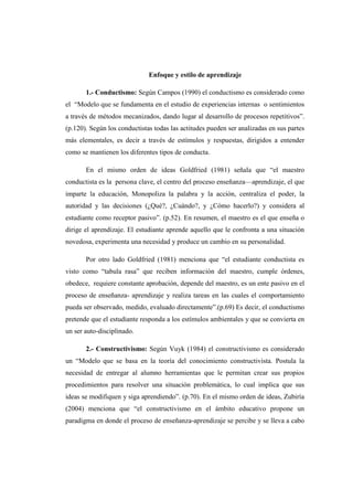 Enfoque y estilo de aprendizaje

       1.- Conductismo: Según Campos (1990) el conductismo es considerado como
el “Modelo que se fundamenta en el estudio de experiencias internas o sentimientos
a través de métodos mecanizados, dando lugar al desarrollo de procesos repetitivos”.
(p.120). Según los conductistas todas las actitudes pueden ser analizadas en sus partes
más elementales, es decir a través de estímulos y respuestas, dirigidos a entender
como se mantienen los diferentes tipos de conducta.

       En el mismo orden de ideas Goldfried (1981) señala que “el maestro
conductista es la persona clave, el centro del proceso enseñanza—aprendizaje, el que
imparte la educación, Monopoliza la palabra y la acción, centraliza el poder, la
autoridad y las decisiones (¿Qué?, ¿Cuándo?, y ¿Cómo hacerlo?) y considera al
estudiante como receptor pasivo”. (p.52). En resumen, el maestro es el que enseña o
dirige el aprendizaje. El estudiante aprende aquello que le confronta a una situación
novedosa, experimenta una necesidad y produce un cambio en su personalidad.

       Por otro lado Goldfried (1981) menciona que “el estudiante conductista es
visto como “tabula rasa” que reciben información del maestro, cumple órdenes,
obedece, requiere constante aprobación, depende del maestro, es un ente pasivo en el
proceso de enseñanza- aprendizaje y realiza tareas en las cuales el comportamiento
pueda ser observado, medido, evaluado directamente”.(p.69) Es decir, el conductismo
pretende que el estudiante responda a los estímulos ambientales y que se convierta en
un ser auto-disciplinado.

       2.- Constructivismo: Según Vuyk (1984) el constructivismo es considerado
un “Modelo que se basa en la teoría del conocimiento constructivista. Postula la
necesidad de entregar al alumno herramientas que le permitan crear sus propios
procedimientos para resolver una situación problemática, lo cual implica que sus
ideas se modifiquen y siga aprendiendo”. (p.70). En el mismo orden de ideas, Zubiría
(2004) menciona que “el constructivismo en el ámbito educativo propone un
paradigma en donde el proceso de enseñanza-aprendizaje se percibe y se lleva a cabo
 