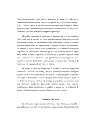 como proceso dinámico, participativo e interactivo del sujeto, de modo que el
conocimiento sea una auténtica construcción operada por la persona que aprende”.
(p.67). Es decir, a partir de los conocimientos previos de los educandos, el docente
guía para que los estudiantes logren construir conocimientos nuevos y significativos,
siendo ellos los actores principales de su propio aprendizaje.

       El modelo conductista se aplicará en el momento que el o los estudiantes
realicen cada paso de las guías y/o videos, dado que cada uno lleva pasos o métodos
secuenciados, que explican mecanizadamente los movimientos a realizar al momento
de insertar videos, audio, así como también al momento de aplicar las transiciones.
Por otro lado, el modelo constructivista se implementará en el tiempo en que se ponga
en práctica los conocimientos adquiridos ya que cada estudiante tendrá su propio
estilo, manera o forma de ejecutar la evaluación, no se requerirá un patrón formal
para la aplicación de lo aprendido. Cada participante será el protagonista de su
creación y usará las herramientas dadas creando sus propios procedimientos, de
manera que este siga a prendiendo pero a su manera.

       En cuanto al estilo de aprendizaje se utilizará el estilo de aprendizaje
colaborativo. De acuerdo con Barkley (2007) “el aprendizaje colaborativo ha llegado
a significar que los estudiantes trabajan por parejas o en pequeños grupos para lograr
unos objetivos de aprendizaje comunes. Es aprender mediante el trabajo en grupo, en
vez de hacerlo trabajando solo.” (p.17). Este tipo de aprendizaje será manifiesto en el
foro electrónico donde los participantes crearán entradas para compartir
conocimientos, dudas, experiencias, novedades; y además en          la realización de
algunas evaluaciones donde tengan que trabajar en pareja o en grupos.




                                   Estrategias Educativas

       La información se proporcionará a través de videos tutoriales de Youtube y
guías elaboradas. Hoy día los videos tutoriales juegan un papel fundamental para la
 