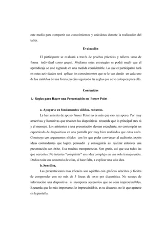 este medio para compartir sus conocimientos y anécdotas durante la realización del
taller.

                                          Evaluación

          El participante se evaluará a través de pruebas prácticas y talleres tanto de
forma individual como grupal. Mediante estas estrategias se podrá medir que el
aprendizaje se esté logrando en una medida considerable. Lo que el participante hará
en estas actividades será aplicar los conocimientos que se le van dando en cada uno
de los módulos de una forma precisa siguiendo las reglas que se le coloquen para ello.


                                          Contenidos

1.- Reglas para Hacer una Presentación en Power Point


          a. Apoyarse en fundamentos sólidos, robustos.
          La herramienta de apoyo Power Point no es más que eso, un apoyo. Por muy
atractivas y llamativas que resulten las diapositivas recuerda que lo principal eres tú
y el mensaje. Los asistentes a una presentación desean escucharte, no contemplar un
espectáculo de diapositivas en una pantalla por muy bien realizadas que estas estén.
Construye con argumentos sólidos con los que poder convencer al auditorio, expón
ideas contundentes que logren persuadir y conseguirás así realizar entonces una
presentación con éxito. Usa muchas transparencias. Son gratis, así que usa todas las
que necesites. No intentes “comprimir” una idea compleja en una sola transparencia.
Dedica toda una secuencia de ellas, si hace falta, a explicar una sola idea.
          b. Sencillez.
          Las presentaciones más eficaces son aquellas con gráficos sencillos y fáciles
de comprender con no más de 5 líneas de texto por diapositiva. No satures de
información una diapositiva ni incorpores accesorios que no sean imprescindibles.
Recuerda que lo más importante, lo imprescindible, es tu discurso, no lo que aparece
en la pantalla.
 