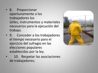 8.     Proporcionar oportunamente a los trabajadores los útiles, instrumentos y materiales necesarios para la ejecución del trabajo.9.     Conceder a los trabajadores el tiempo necesario para el ejercicio del sufragio en las elecciones populares establecidas por la ley.     10.   Respetar las asociaciones de trabajadores;