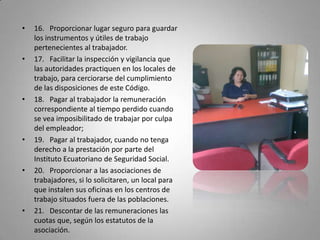 16.   Proporcionar lugar seguro para guardar los instrumentos y útiles de trabajo pertenecientes al trabajador.17.   Facilitar la inspección y vigilancia que las autoridades practiquen en los locales de trabajo, para cerciorarse del cumplimiento de las disposiciones de este Código.18.   Pagar al trabajador la remuneración correspondiente al tiempo perdido cuando se vea imposibilitado de trabajar por culpa del empleador;19.   Pagar al trabajador, cuando no tenga derecho a la prestación por parte del Instituto Ecuatoriano de Seguridad Social.20.   Proporcionar a las asociaciones de trabajadores, si lo solicitaren, un local para que instalen sus oficinas en los centros de trabajo situados fuera de las poblaciones. 21.   Descontar de las remuneraciones las cuotas que, según los estatutos de la asociación.