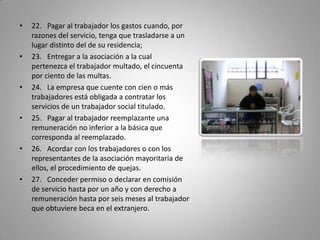 22.   Pagar al trabajador los gastos cuando, por razones del servicio, tenga que trasladarse a un lugar distinto del de su residencia;23.   Entregar a la asociación a la cual pertenezca el trabajador multado, el cincuenta por ciento de las multas.24.   La empresa que cuente con cien o más trabajadores está obligada a contratar los servicios de un trabajador social titulado. 25.   Pagar al trabajador reemplazante una remuneración no inferior a la básica que corresponda al reemplazado.26.   Acordar con los trabajadores o con los representantes de la asociación mayoritaria de ellos, el procedimiento de quejas.27.   Conceder permiso o declarar en comisión de servicio hasta por un año y con derecho a remuneración hasta por seis meses al trabajador que obtuviere beca en el extranjero.