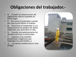 Obligaciones del trabajador.-e)     Cumplir las disposiciones del reglamento interno expedido en forma legal;f)     Dar aviso al empleador cuando por causa justa faltare al trabajo;g)     Comunicar al empleador o a su representante los peligros de daños materiales que amenacen la vida.h)     Guardar escrupulosamente los secretos técnicos o comerciales.i)      Sujetarse a las medidas preventivas e higiénicas que impongan las autoridades; y,j)      Las demás establecidas en este Código.