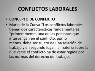 CONFLICTOS LABORALESCONCEPTO DE CONFLICTOMario de la Cueva “Los conflictos laborales tienen dos características fundamentales: “primeramente, una de las personas que intervengan en el conflicto, por lo menos, debe ser sujeto de una relación de trabajo y en segundo lugar, la materia sobre la que verse el conflicto ha de estar regida por las normas del derecho del trabajo.