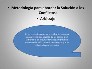 Metodología para abordar la Solución a los Conflictos:ArbitrajeEs un procedimiento por el cual se somete una controversia, por acuerdo de las partes, a un árbitro o a un tribunal de varios árbitros que dicta una decisión sobre la controversia que es obligatoria para las partes.